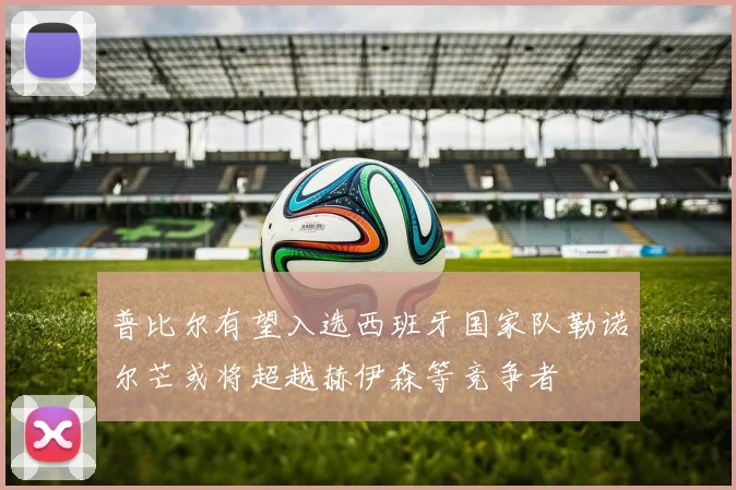 普比尔有望入选西班牙国家队勒诺尔芒或将超越赫伊森等竞争者